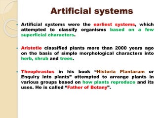 Artificial systems
 Artificial systems were the earliest systems, which
attempted to classify organisms based on a few
superficial characters.
 Aristotle classified plants more than 2000 years ago
on the basis of simple morphological characters into
herb, shrub and trees.
 Theophrastus in his book “Historia Plantarum or
Enquiry into plants” attempted to arrange plants in
various groups based on how plants reproduce and its
uses. He is called “Father of Botany”.
 
