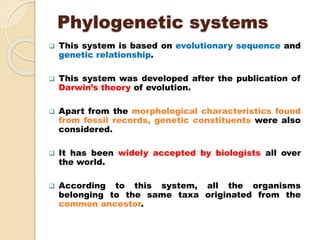 Phylogenetic systems
 This system is based on evolutionary sequence and
genetic relationship.
 This system was developed after the publication of
Darwin’s theory of evolution.
 Apart from the morphological characteristics found
from fossil records, genetic constituents were also
considered.
 It has been widely accepted by biologists all over
the world.
 According to this system, all the organisms
belonging to the same taxa originated from the
common ancestor.
 
