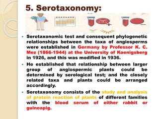 5. Serotaxonomy:
 Serotaxonomic test and consequent phylogenetic
relationships between the taxa of angiosperms
were established in Germany by Professor K. C.
Mez (1866-1944) at the University of Koenigsberg
in 1926, and this was modified in 1936.
 He established that relationship between larger
group of angiospermic plants could be
determined by serological test; and the closely
related taxa and plants could be arranged
accordingly.
 Serotaxonomy consists of the study and analysis
of protein reaction of plants of different families
with the blood serum of either rabbit or
guineapig.
 