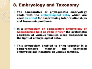 8. Embryology and Taxonomy
 The comparative or phylogenetic embryology
deals with the embryological data, which are
used as a tool for ascertaining inter-relationships
and taxonomic positions.
 In a symposium on comparative Embryology of
Angiosperms held at Delhi in 1967 the systematic
positions of various families were discussed in
the light of embryological data.
 This symposium enabled to bring together in a
comprehensive manner the scattered
embryological literature on various families.
 