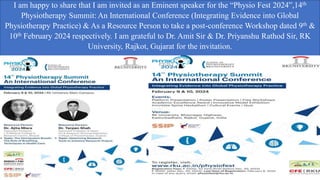 I am happy to share that I am invited as an Eminent speaker for the “Physio Fest 2024”,14th
Physiotherapy Summit: An International Conference (Integrating Evidence into Global
Physiotherapy Practice) & As a Resource Person to take a post-conference Workshop dated 9th &
10th February 2024 respectively. I am grateful to Dr. Amit Sir & Dr. Priyanshu Rathod Sir, RK
University, Rajkot, Gujarat for the invitation.
 