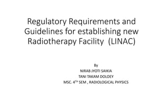 Regulatory Requirements and
Guidelines for establishing new
Radiotherapy Facility (LINAC)
By
NIRAB JYOTI SAIKIA
TANI TAKAM DOLOEY
MSC. 4TH SEM , RADIOLOGICAL PHYSICS
 