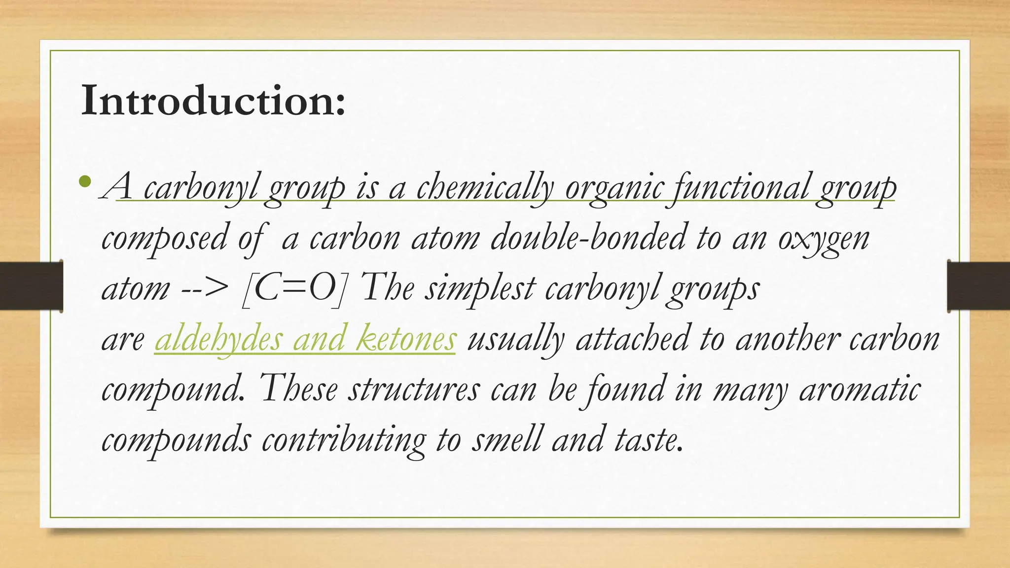 Introduction:
•A carbonyl group is a chemically organic functional group
composed of a carbon atom double-bonded to an oxygen
atom --> [C=O] The simplest carbonyl groups
are aldehydes and ketones usually attached to another carbon
compound. These structures can be found in many aromatic
compounds contributing to smell and taste.
 