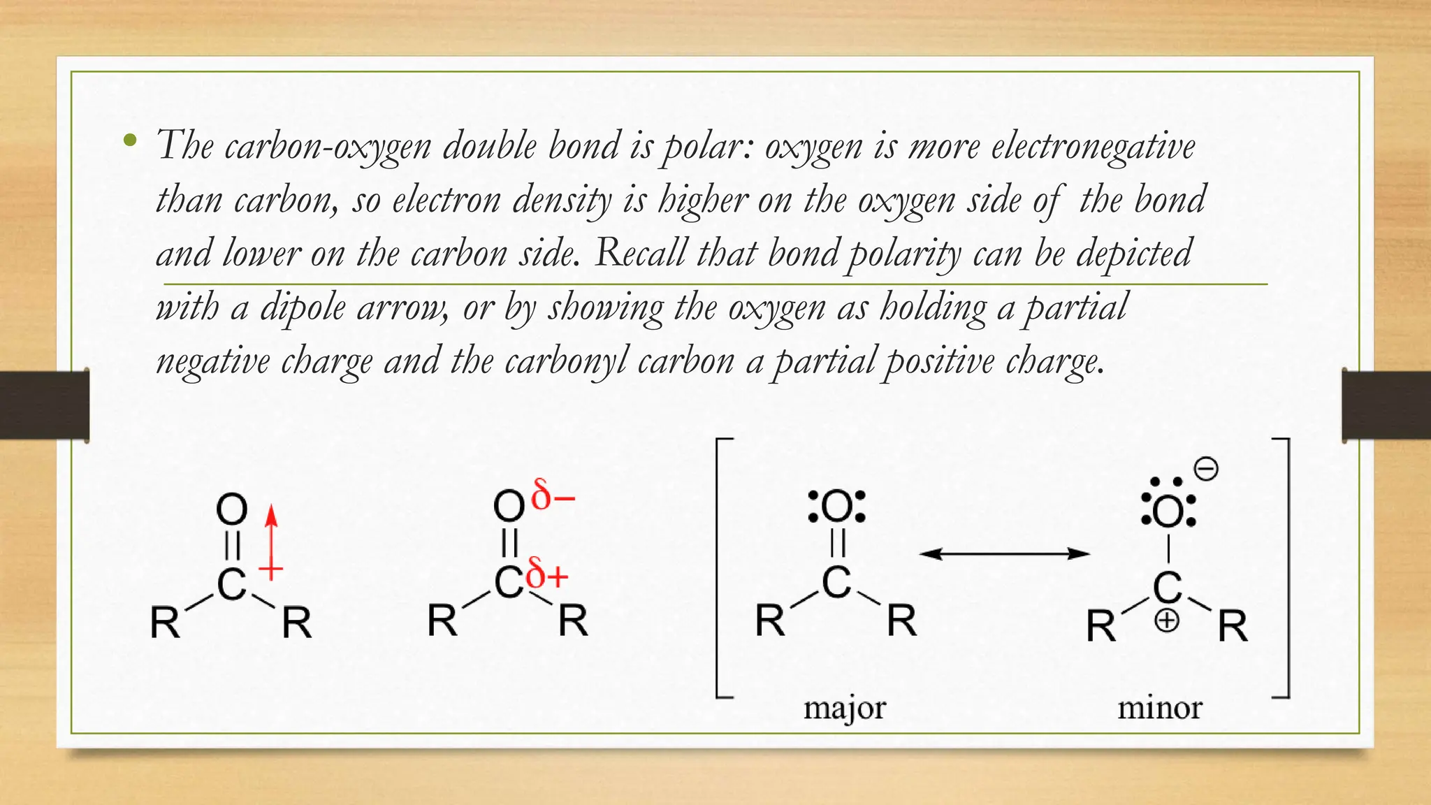 • The carbon-oxygen double bond is polar: oxygen is more electronegative
than carbon, so electron density is higher on the oxygen side of the bond
and lower on the carbon side. Recall that bond polarity can be depicted
with a dipole arrow, or by showing the oxygen as holding a partial
negative charge and the carbonyl carbon a partial positive charge.
 