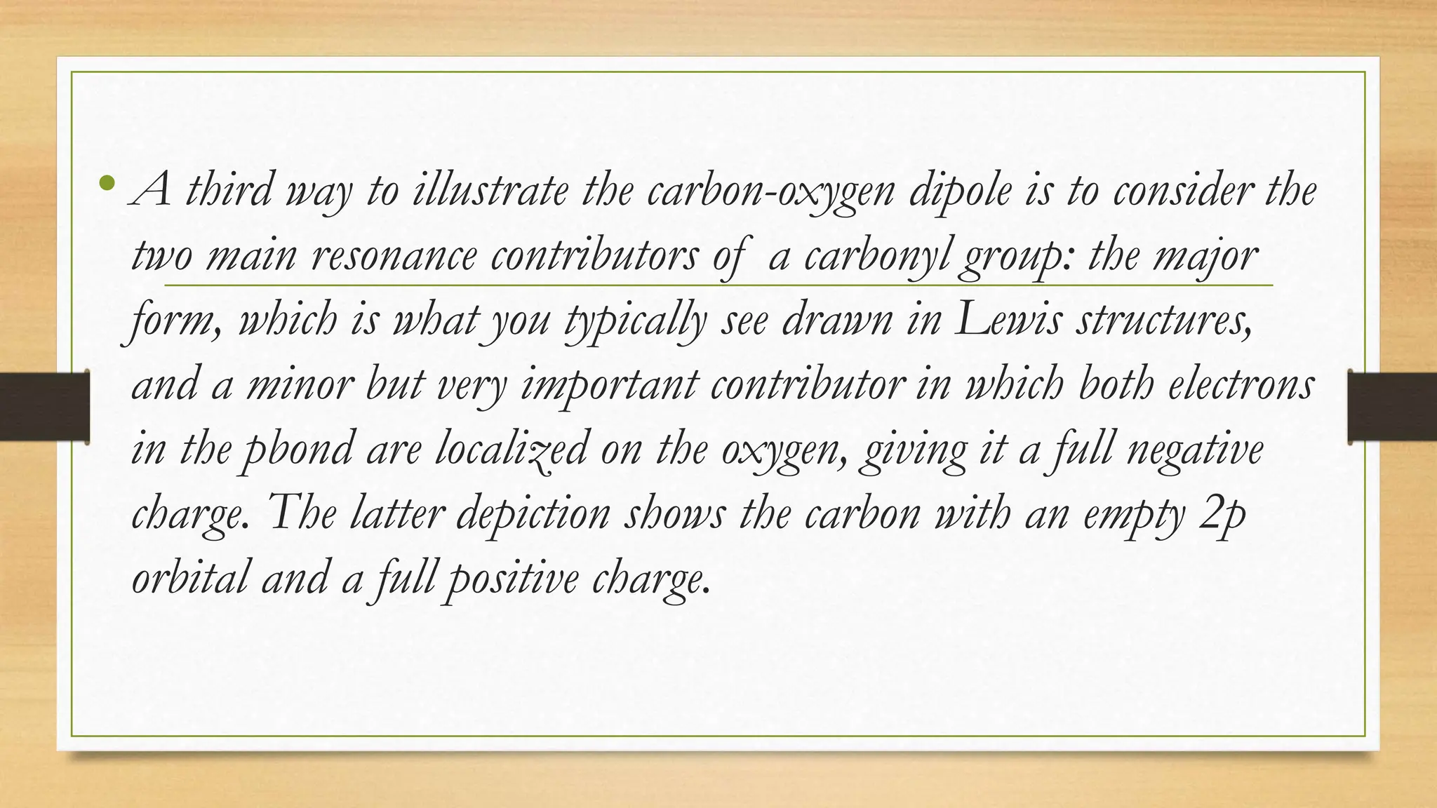• A third way to illustrate the carbon-oxygen dipole is to consider the
two main resonance contributors of a carbonyl group: the major
form, which is what you typically see drawn in Lewis structures,
and a minor but very important contributor in which both electrons
in the pbond are localized on the oxygen, giving it a full negative
charge. The latter depiction shows the carbon with an empty 2p
orbital and a full positive charge.
 