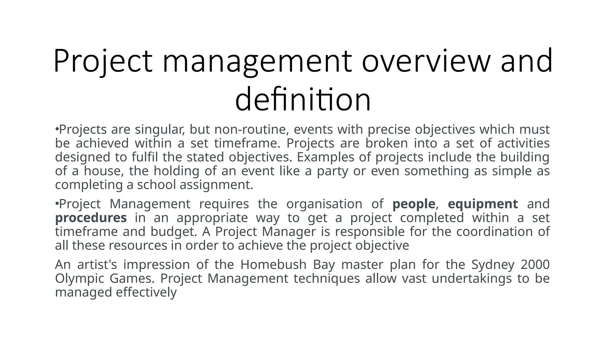 Project management overview and
definition
•Projects are singular, but non-routine, events with precise objectives which must
be achieved within a set timeframe. Projects are broken into a set of activities
designed to fulfil the stated objectives. Examples of projects include the building
of a house, the holding of an event like a party or even something as simple as
completing a school assignment.
•Project Management requires the organisation of people, equipment and
procedures in an appropriate way to get a project completed within a set
timeframe and budget. A Project Manager is responsible for the coordination of
all these resources in order to achieve the project objective
An artist's impression of the Homebush Bay master plan for the Sydney 2000
Olympic Games. Project Management techniques allow vast undertakings to be
managed effectively
 