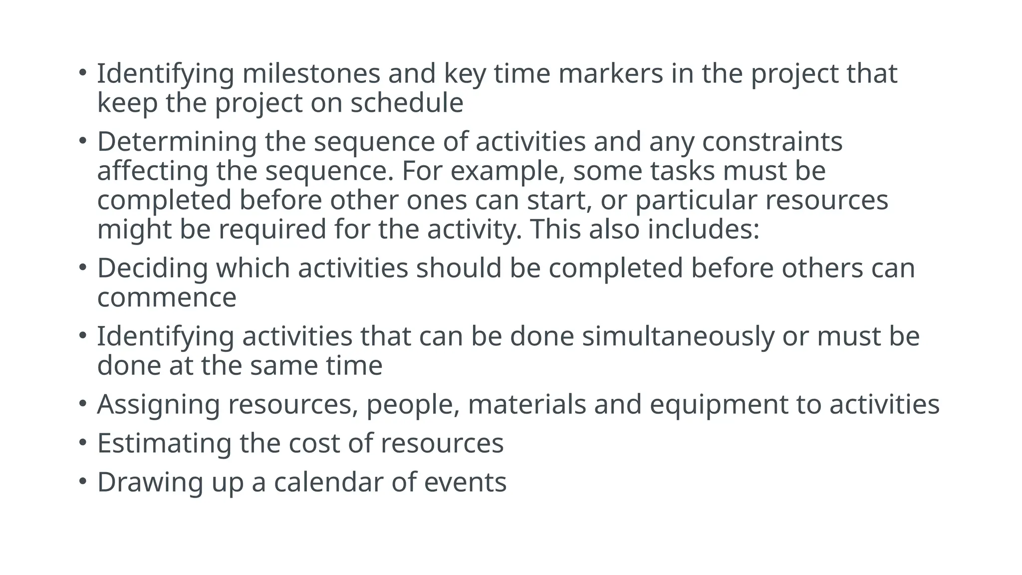 • Identifying milestones and key time markers in the project that
keep the project on schedule
• Determining the sequence of activities and any constraints
affecting the sequence. For example, some tasks must be
completed before other ones can start, or particular resources
might be required for the activity. This also includes:
• Deciding which activities should be completed before others can
commence
• Identifying activities that can be done simultaneously or must be
done at the same time
• Assigning resources, people, materials and equipment to activities
• Estimating the cost of resources
• Drawing up a calendar of events
 