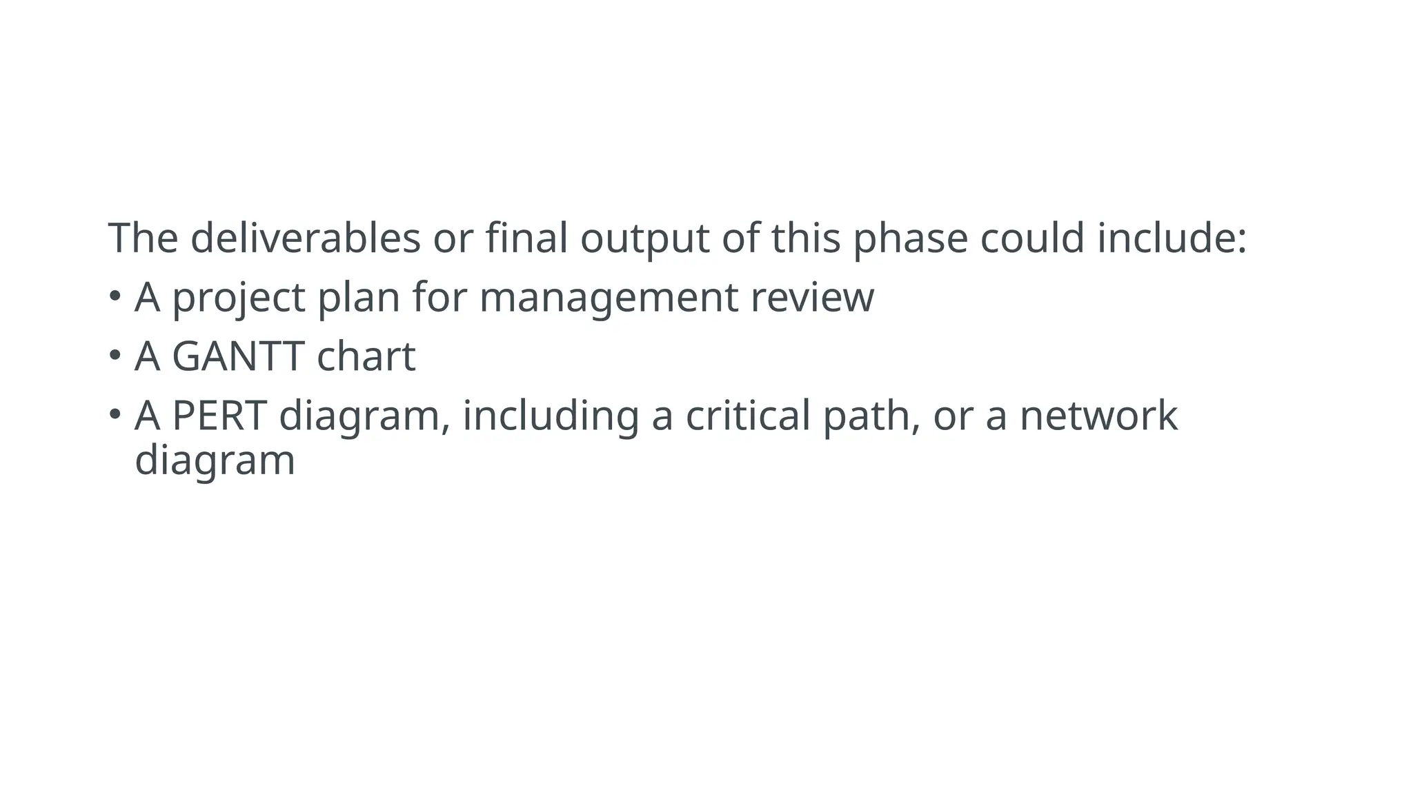 The deliverables or final output of this phase could include:
• A project plan for management review
• A GANTT chart
• A PERT diagram, including a critical path, or a network
diagram
 