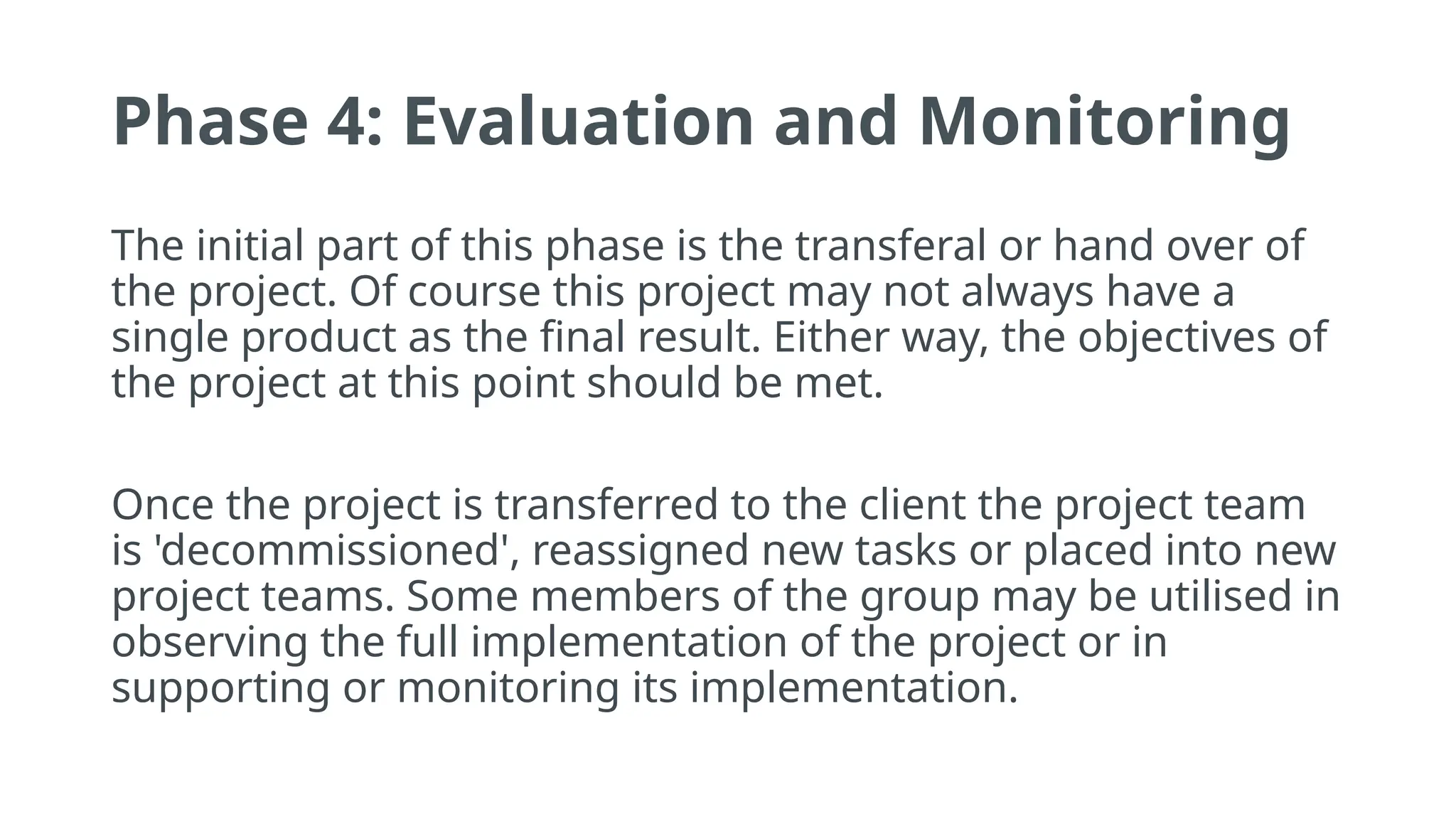 Phase 4: Evaluation and Monitoring
The initial part of this phase is the transferal or hand over of
the project. Of course this project may not always have a
single product as the final result. Either way, the objectives of
the project at this point should be met.
Once the project is transferred to the client the project team
is 'decommissioned', reassigned new tasks or placed into new
project teams. Some members of the group may be utilised in
observing the full implementation of the project or in
supporting or monitoring its implementation.
 