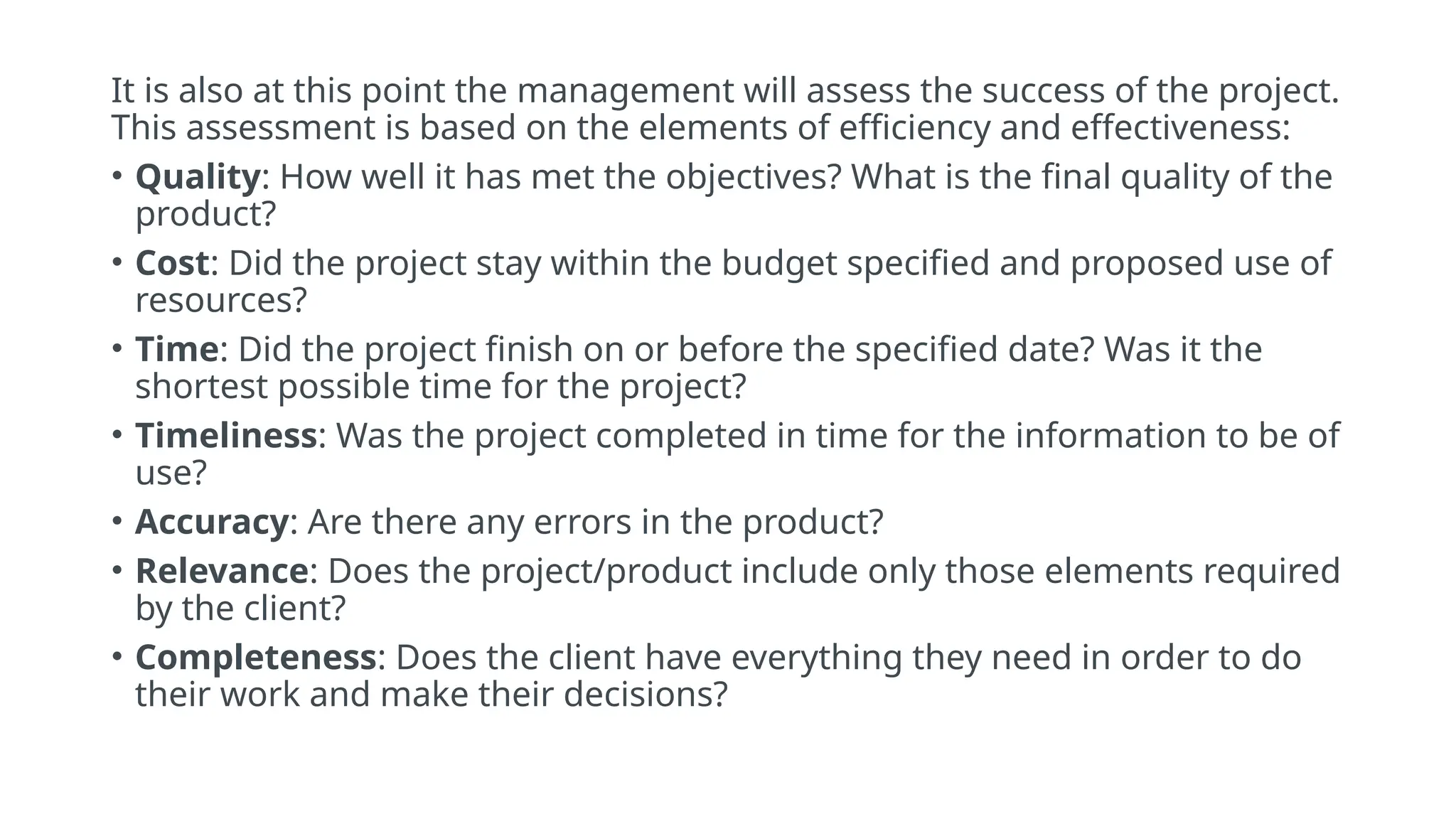 It is also at this point the management will assess the success of the project.
This assessment is based on the elements of efficiency and effectiveness:
• Quality: How well it has met the objectives? What is the final quality of the
product?
• Cost: Did the project stay within the budget specified and proposed use of
resources?
• Time: Did the project finish on or before the specified date? Was it the
shortest possible time for the project?
• Timeliness: Was the project completed in time for the information to be of
use?
• Accuracy: Are there any errors in the product?
• Relevance: Does the project/product include only those elements required
by the client?
• Completeness: Does the client have everything they need in order to do
their work and make their decisions?
 