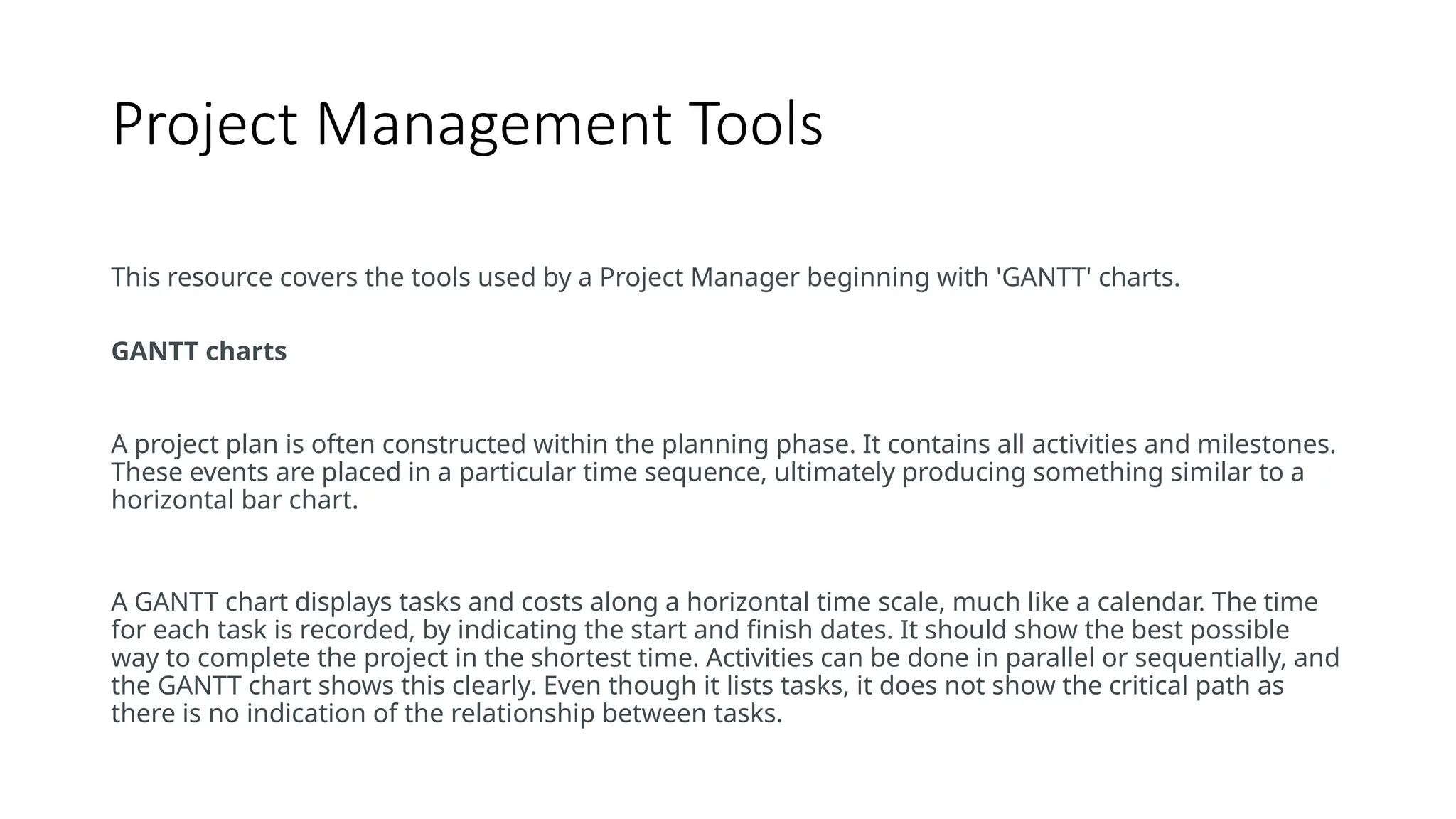 Project Management Tools
This resource covers the tools used by a Project Manager beginning with 'GANTT' charts.
GANTT charts
A project plan is often constructed within the planning phase. It contains all activities and milestones.
These events are placed in a particular time sequence, ultimately producing something similar to a
horizontal bar chart.
A GANTT chart displays tasks and costs along a horizontal time scale, much like a calendar. The time
for each task is recorded, by indicating the start and finish dates. It should show the best possible
way to complete the project in the shortest time. Activities can be done in parallel or sequentially, and
the GANTT chart shows this clearly. Even though it lists tasks, it does not show the critical path as
there is no indication of the relationship between tasks.
 