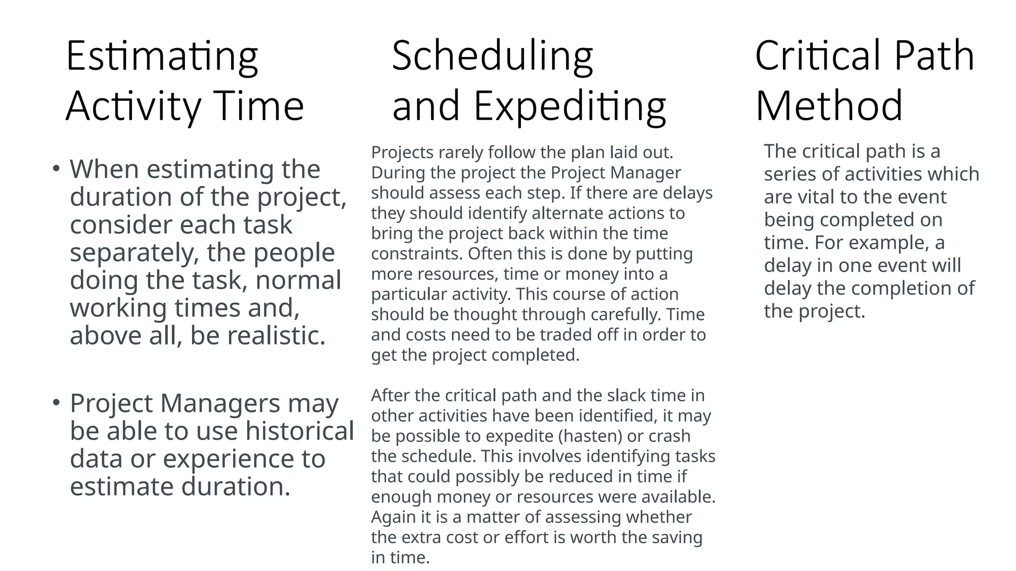 Estimating
Activity Time
• When estimating the
duration of the project,
consider each task
separately, the people
doing the task, normal
working times and,
above all, be realistic.
• Project Managers may
be able to use historical
data or experience to
estimate duration.
Scheduling
and Expediting
Projects rarely follow the plan laid out.
During the project the Project Manager
should assess each step. If there are delays
they should identify alternate actions to
bring the project back within the time
constraints. Often this is done by putting
more resources, time or money into a
particular activity. This course of action
should be thought through carefully. Time
and costs need to be traded off in order to
get the project completed.
After the critical path and the slack time in
other activities have been identified, it may
be possible to expedite (hasten) or crash
the schedule. This involves identifying tasks
that could possibly be reduced in time if
enough money or resources were available.
Again it is a matter of assessing whether
the extra cost or effort is worth the saving
in time.
Critical Path
Method
The critical path is a
series of activities which
are vital to the event
being completed on
time. For example, a
delay in one event will
delay the completion of
the project.
 