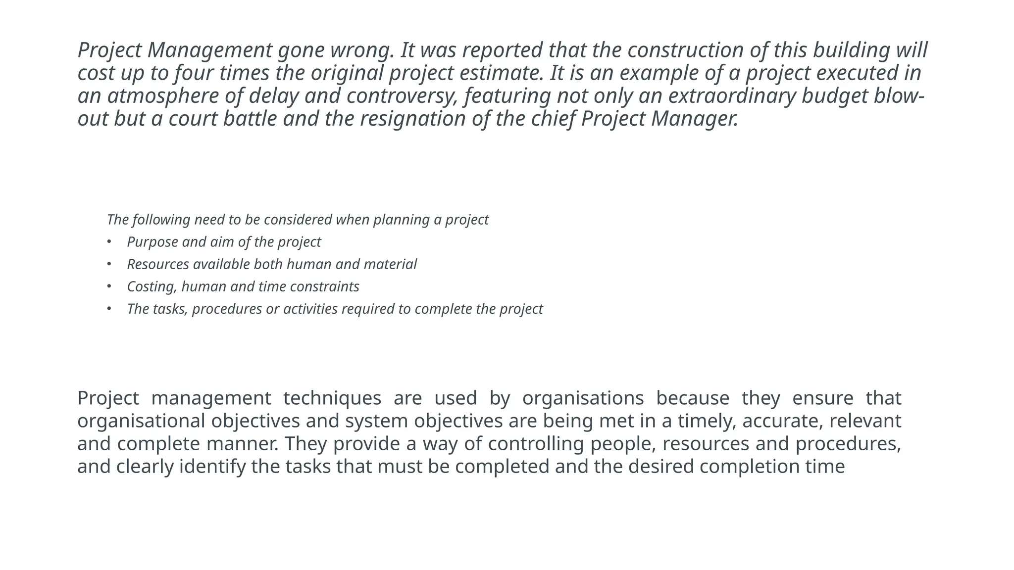 Project Management gone wrong. It was reported that the construction of this building will
cost up to four times the original project estimate. It is an example of a project executed in
an atmosphere of delay and controversy, featuring not only an extraordinary budget blow-
out but a court battle and the resignation of the chief Project Manager.
The following need to be considered when planning a project
• Purpose and aim of the project
• Resources available both human and material
• Costing, human and time constraints
• The tasks, procedures or activities required to complete the project
Project management techniques are used by organisations because they ensure that
organisational objectives and system objectives are being met in a timely, accurate, relevant
and complete manner. They provide a way of controlling people, resources and procedures,
and clearly identify the tasks that must be completed and the desired completion time
 