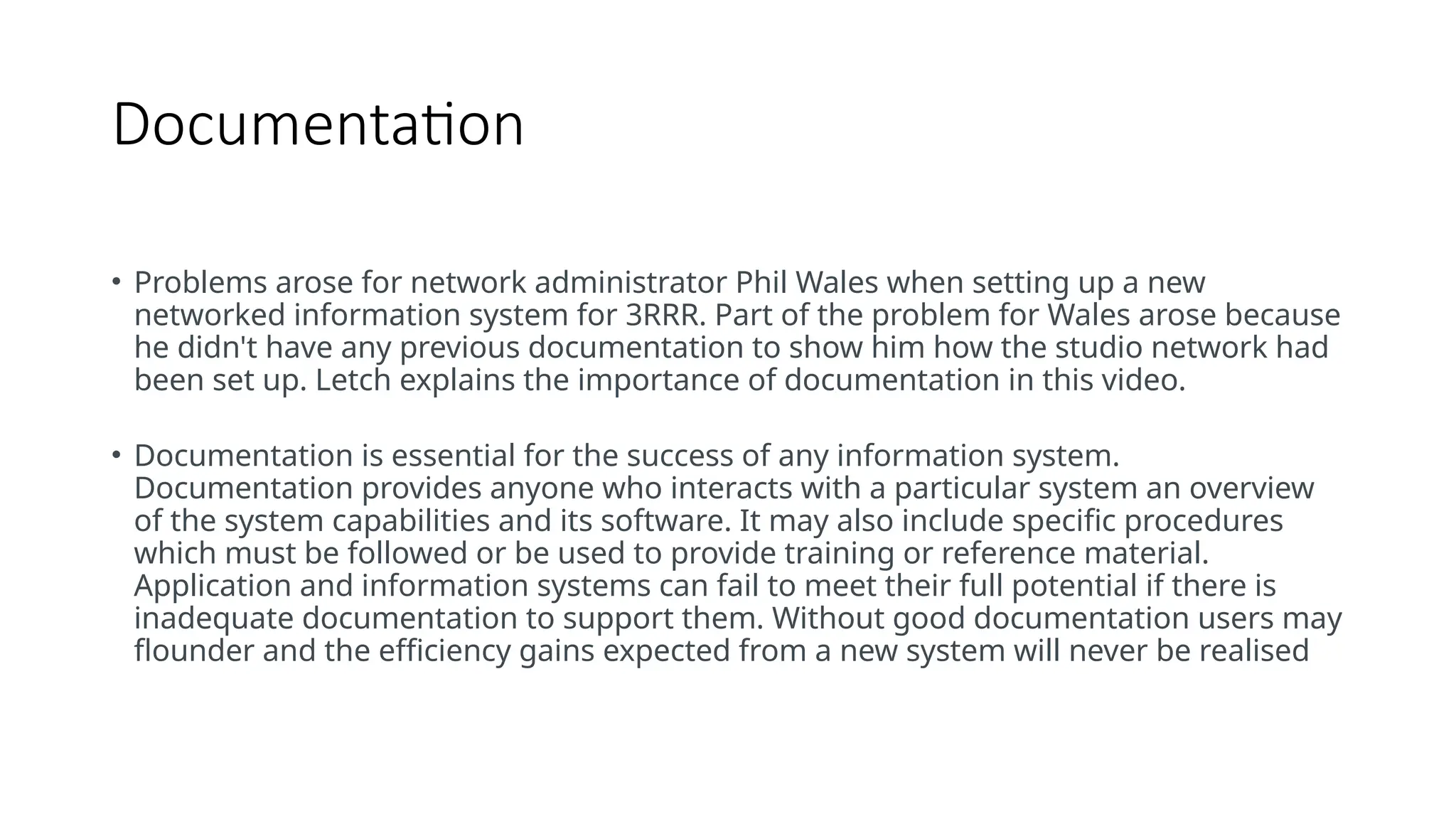 Documentation
• Documentation
• Problems arose for network administrator Phil Wales when setting up a new
networked information system for 3RRR. Part of the problem for Wales arose because
he didn't have any previous documentation to show him how the studio network had
been set up. Letch explains the importance of documentation in this video.
• Documentation is essential for the success of any information system.
Documentation provides anyone who interacts with a particular system an overview
of the system capabilities and its software. It may also include specific procedures
which must be followed or be used to provide training or reference material.
Application and information systems can fail to meet their full potential if there is
inadequate documentation to support them. Without good documentation users may
flounder and the efficiency gains expected from a new system will never be realised
 