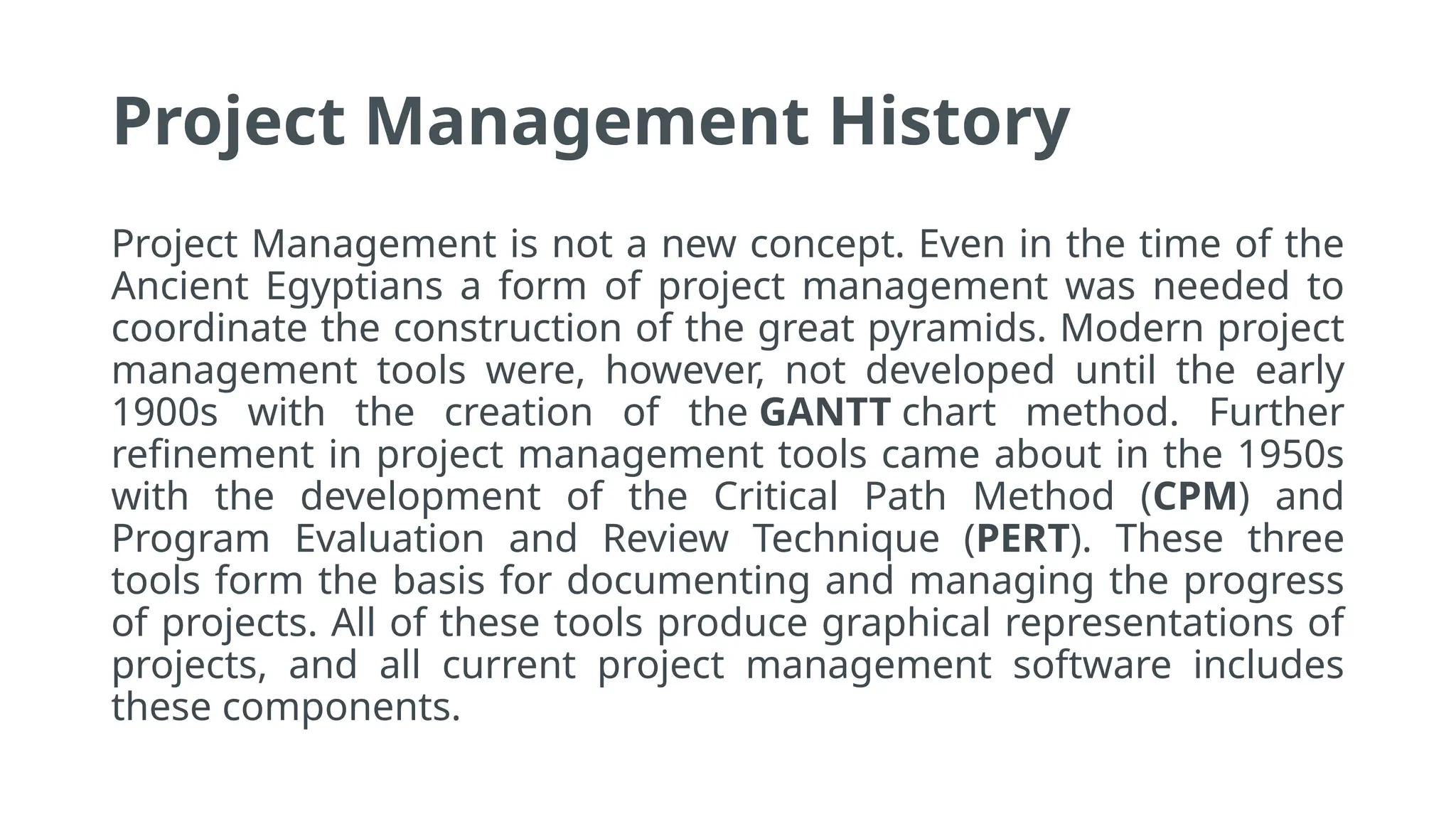 Project Management History
Project Management is not a new concept. Even in the time of the
Ancient Egyptians a form of project management was needed to
coordinate the construction of the great pyramids. Modern project
management tools were, however, not developed until the early
1900s with the creation of the GANTT chart method. Further
refinement in project management tools came about in the 1950s
with the development of the Critical Path Method (CPM) and
Program Evaluation and Review Technique (PERT). These three
tools form the basis for documenting and managing the progress
of projects. All of these tools produce graphical representations of
projects, and all current project management software includes
these components.
 