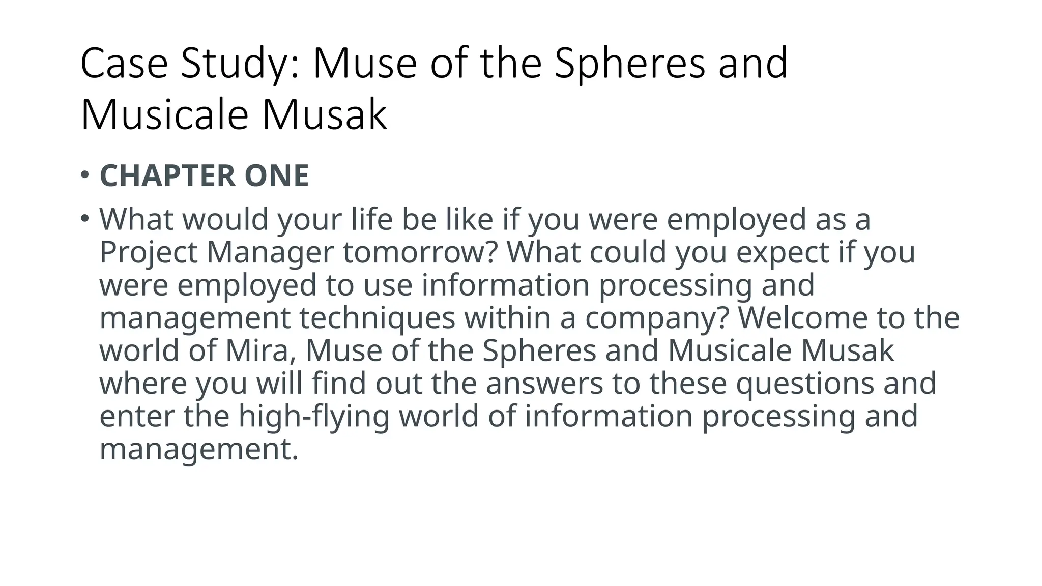 Case Study: Muse of the Spheres and
Musicale Musak
• CHAPTER ONE
• What would your life be like if you were employed as a
Project Manager tomorrow? What could you expect if you
were employed to use information processing and
management techniques within a company? Welcome to the
world of Mira, Muse of the Spheres and Musicale Musak
where you will find out the answers to these questions and
enter the high-flying world of information processing and
management.
 