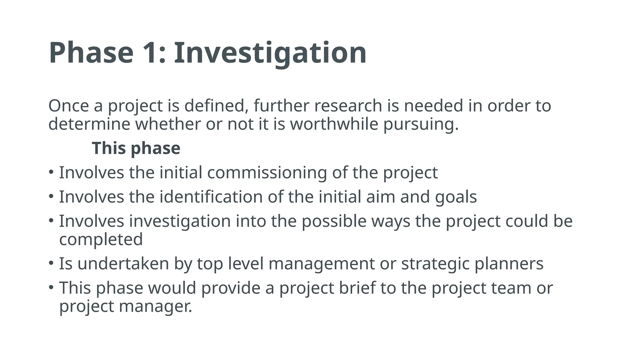 Phase 1: Investigation
Once a project is defined, further research is needed in order to
determine whether or not it is worthwhile pursuing.
This phase
• Involves the initial commissioning of the project
• Involves the identification of the initial aim and goals
• Involves investigation into the possible ways the project could be
completed
• Is undertaken by top level management or strategic planners
• This phase would provide a project brief to the project team or
project manager.
 