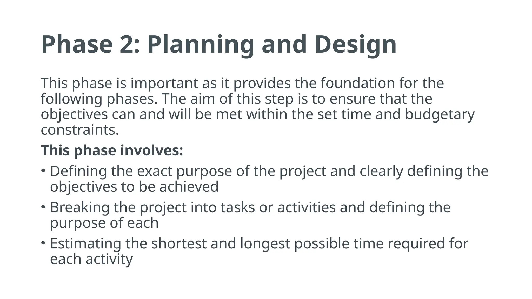 Phase 2: Planning and Design
This phase is important as it provides the foundation for the
following phases. The aim of this step is to ensure that the
objectives can and will be met within the set time and budgetary
constraints.
This phase involves:
• Defining the exact purpose of the project and clearly defining the
objectives to be achieved
• Breaking the project into tasks or activities and defining the
purpose of each
• Estimating the shortest and longest possible time required for
each activity
 