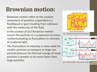 Brownian motion:
• Brownian motion refers to the random
movement of particles suspended in a
fluid(liquid or gas) resulting from collisions
with the molecules of the fluid.
• In the context of DLS Brownian motion
causes the particles in a suspension to move
randomly,leading to fluctuations in intensity
of scattered light.
• The fluctuations In intensity is more wide for
smaller particles as compare to large size
particle,because the thermal energy of small
particles is greater so its move faster then
large particles. Fig. 2 intensity pattern with particle movements
Fig. 1 brownian motion of the particles
 
