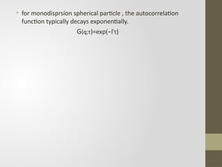 • for monodisprsion spherical particle , the autocorrelation
function typically decays exponentially.
G(q;τ)=exp⁡
(−Γτ)
 