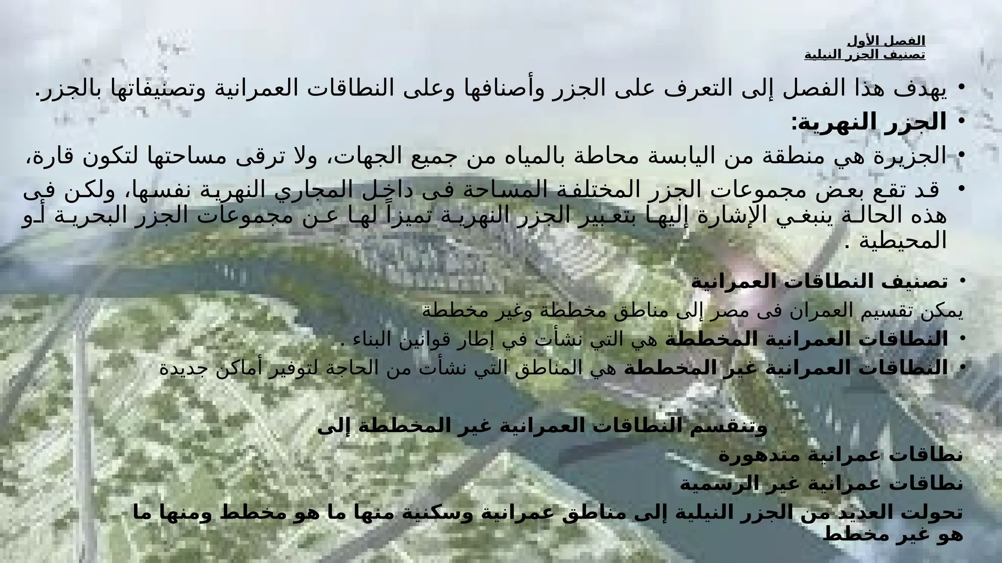 ‫األول‬ ‫الفصل‬
‫النيلية‬ ‫الجزر‬ ‫تصنيف‬
•
.‫بالجزر‬ ‫وتصنيفاتها‬ ‫العمرانية‬ ‫النطاقات‬ ‫وعلى‬ ‫وأصنافها‬ ‫الجزر‬ ‫على‬ ‫التعرف‬ ‫إلى‬ ‫الفصل‬ ‫هذا‬ ‫يهدف‬
•
:‫النهرية‬ ‫الجزر‬
•
،‫قارة‬ ‫لتكون‬ ‫مساحتها‬ ‫ترقى‬ ‫وال‬ ،‫الجهات‬ ‫جميع‬ ‫من‬ ‫بالمياه‬ ‫محاطة‬ ‫اليابسة‬ ‫من‬ ‫منطقة‬ ‫هي‬ ‫الجزيرة‬
•
‫فـى‬ ‫ولكـن‬ ،‫نفسـها‬ ‫النهريـة‬ ‫المجاري‬ ‫داخـل‬ ‫فـى‬ ‫المسـاحة‬ ‫المختلفـة‬ ‫الجزر‬ ‫مجموعات‬ ‫بعـض‬ ‫تقـع‬ ‫قـد‬
‫أو‬ ‫البحريـة‬ ‫الجزر‬ ‫مجموعات‬ ‫عـن‬ ‫لهـا‬ ً‫تميزا‬ ‫النهريـة‬ ‫الجزر‬ ‫بتعـبير‬ ‫إليهـا‬ ‫اإلشارة‬ ‫ينبغـي‬ ‫الحالـة‬ ‫هذه‬
. ‫المحيطية‬
•
‫العمرانية‬ ‫النطاقات‬ ‫تصنيف‬
‫مخططة‬ ‫وغير‬ ‫مخططة‬ ‫مناطق‬ ‫إلى‬ ‫مصر‬ ‫فى‬ ‫العمران‬ ‫تقسيم‬ ‫يمكن‬
•
‫المخططة‬ ‫العمرانية‬ ‫النطاقات‬
. ‫البناء‬ ‫قوانين‬ ‫إطار‬ ‫في‬ ‫نشأت‬ ‫التي‬ ‫هي‬
•
‫المخططة‬ ‫غير‬ ‫العمرانية‬ ‫النطاقات‬
‫جديدة‬ ‫أماكن‬ ‫لتوفير‬ ‫الحاجة‬ ‫من‬ ‫نشأت‬ ‫التي‬ ‫المناطق‬ ‫هي‬
‫إلى‬ ‫المخططة‬ ‫غير‬ ‫العمرانية‬ ‫النطاقات‬ ‫وتنقسم‬
‫متدهورة‬ ‫عمرانية‬ ‫نطاقات‬
‫الرسمية‬ ‫غير‬ ‫عمرانية‬ ‫نطاقات‬
‫ما‬ ‫ومنها‬ ‫مخطط‬ ‫هو‬ ‫ما‬ ‫نها‬F
‫م‬ ‫وسكنية‬ ‫عمرانية‬ ‫مناطق‬ ‫إلى‬ ‫النيلية‬ ‫الجزر‬ ‫من‬ ‫العديد‬ ‫تحولت‬
‫مخطط‬ ‫غير‬ ‫هو‬
 