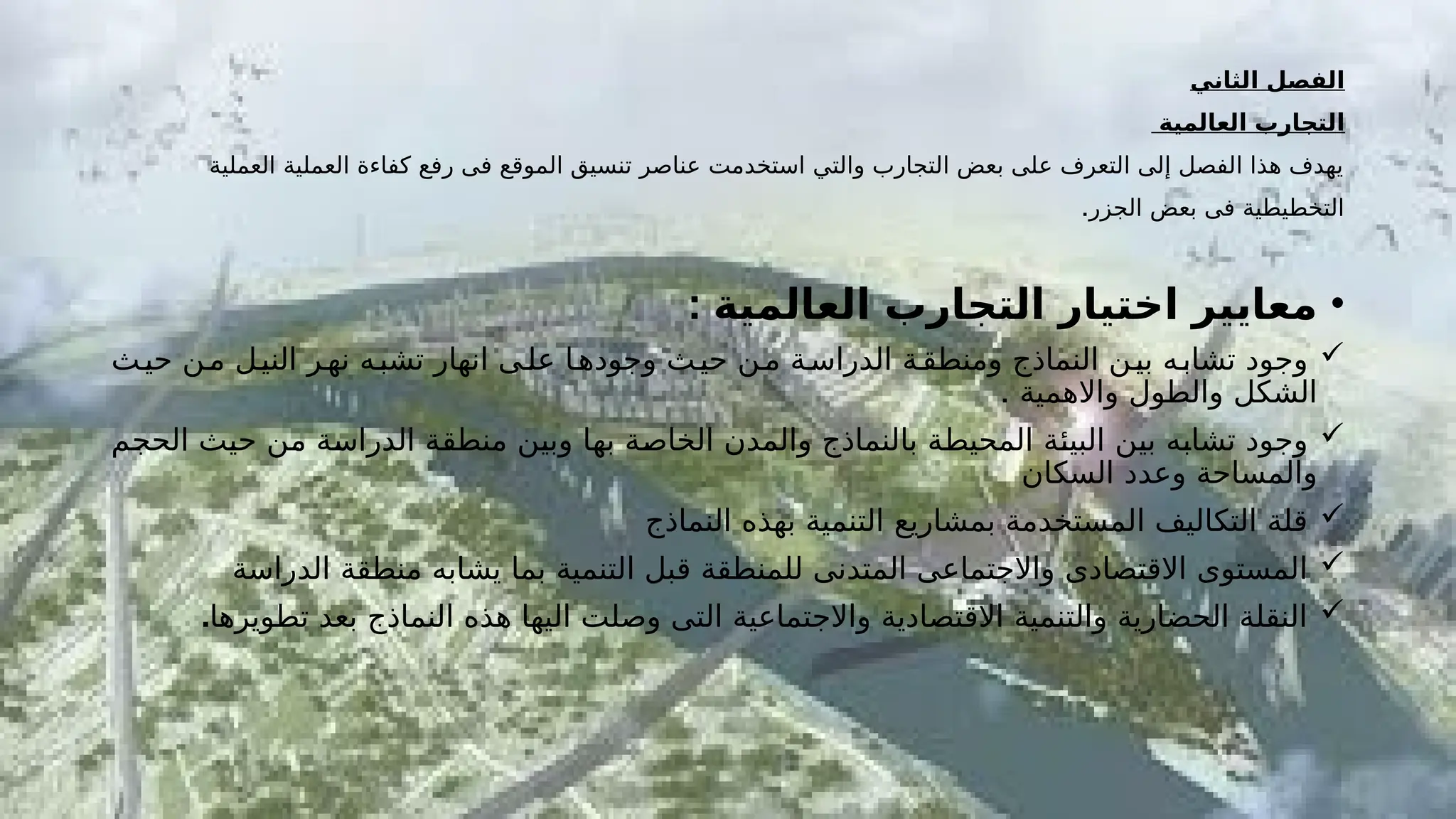 ‫الثاني‬ ‫الفصل‬
‫العالمية‬ ‫التجارب‬
‫العملية‬ ‫العملية‬ ‫كفاءة‬ ‫رفع‬ ‫فى‬ ‫الموقع‬ ‫تنسيق‬ ‫عناصر‬ ‫استخدمت‬ ‫والتي‬ ‫التجارب‬ ‫بعض‬ ‫على‬ ‫التعرف‬ ‫إلى‬ ‫الفصل‬ ‫هذا‬ ‫يهدف‬
.‫الجزر‬ ‫بعض‬ ‫فى‬ ‫التخطيطية‬
•
‫العالمية‬ ‫التجارب‬ ‫اختيار‬ ‫معايير‬
:

‫حيـث‬ ‫مـن‬ ‫النيـل‬ ‫نهـر‬ ‫تشبـه‬ ‫انهار‬ ‫علـى‬ ‫وجودهـا‬ ‫حيـث‬ ‫مـن‬ ‫الدراسـة‬ ‫ومنطقـة‬ ‫النماذج‬ ‫بيـن‬ ‫تشابـه‬ ‫وجود‬
. ‫واالهمية‬ ‫والطول‬ ‫الشكل‬

‫ـم‬
‫ج‬‫الح‬ ‫ـث‬
‫ي‬‫ح‬ ‫ـن‬
‫م‬ ‫ـة‬
‫س‬‫الدرا‬ ‫ـة‬
‫ق‬‫منط‬ ‫ـن‬
‫ي‬‫وب‬ ‫ـا‬
‫ه‬‫ب‬ ‫ـة‬
‫ص‬‫الخا‬ ‫والمدن‬ ‫بالنماذج‬ ‫ـة‬
‫ط‬‫المحي‬ ‫ـة‬
‫ئ‬‫البي‬ ‫ـن‬
‫ي‬‫ب‬ ‫ـه‬
‫ب‬‫تشا‬ ‫وجود‬
‫السكان‬ ‫وعدد‬ ‫والمساحة‬

‫النماذج‬ ‫بهذه‬ ‫التنمية‬ ‫بمشاريع‬ ‫المستخدمة‬ ‫التكاليف‬ ‫قلة‬

‫الدراسة‬ ‫منطقة‬ ‫يشابه‬ ‫بما‬ ‫التنمية‬ ‫قبل‬ ‫للمنطقة‬ ‫المتدنى‬ ‫واالجتماعى‬ ‫االقتصادى‬ ‫المستوى‬

‫تطويرها‬ ‫بعد‬ ‫النماذج‬ ‫هذه‬ ‫اليها‬ ‫وصلت‬ ‫التى‬ ‫واالجتماعية‬ ‫االقتصادية‬ ‫والتنمية‬ ‫الحضارية‬ ‫النقلة‬
.
 