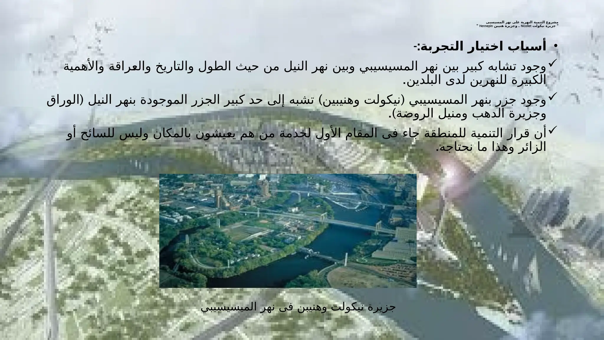 ‫المسيسبى‬ ‫نهر‬ ‫على‬ ‫النهرية‬ ‫التنمية‬ ‫مشروع‬
"
‫نيكولت‬ ‫جزيرة‬
Nicollet
‫هنيبن‬ ‫وجزيرة‬ ‫ـ‬
Hennepin
"
•
-:‫التجربة‬ ‫اختيار‬ ‫أسباب‬

‫واألهمية‬ ‫ـراقة‬
‫ع‬‫وال‬ ‫والتاريخ‬ ‫الطول‬ ‫حيث‬ ‫من‬ ‫النيل‬ ‫نهر‬ ‫وبين‬ ‫المسيسيبي‬ ‫نهر‬ ‫بين‬ ‫كبير‬ ‫تشابه‬ ‫وجود‬
.‫البلدين‬ ‫لدى‬ ‫للنهرين‬ ‫الكبيرة‬

( ) (
‫الوراق‬ ‫النيل‬ ‫بنهر‬ ‫الموجودة‬ ‫الجزر‬ ‫كبير‬ ‫حد‬ ‫إلى‬ ‫تشبه‬ ‫وهنيبين‬ ‫نيكولت‬ ‫المسيسيبي‬ ‫بنهر‬ ‫جزر‬ ‫وجود‬
.)‫الروضة‬ ‫ومنيل‬ ‫الدهب‬ ‫وجزيرة‬

‫أو‬ ‫للسائح‬ ‫وليس‬ ‫بالمكان‬ ‫ـيشون‬
‫ع‬‫ي‬ ‫هم‬ ‫من‬ ‫لخدمة‬ ‫األول‬ ‫المقام‬ ‫فى‬ ‫جاء‬ ‫للمنطقة‬ ‫التنمية‬ ‫قرار‬ ‫أن‬
.‫نحتاجه‬ ‫ما‬ ‫وهذا‬ ‫الزائر‬
‫الميسيسيبي‬ ‫نهر‬ ‫فى‬ ‫وهنيبن‬ ‫نيكولت‬ ‫جزيرة‬
 