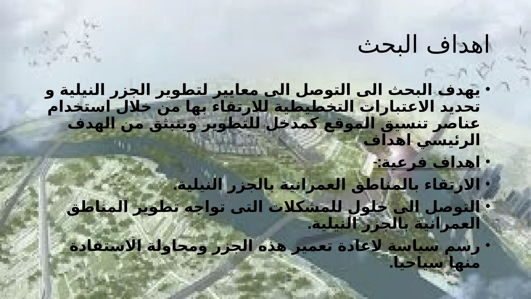 ‫البحث‬ ‫اهداف‬
•
‫و‬ ‫النيلية‬ ‫الجزر‬ ‫لتطوير‬ ‫معايير‬ ‫الى‬ ‫التوصل‬ ‫الى‬ ‫البحث‬ ‫يهدف‬
‫استخدام‬ ‫خالل‬ ‫من‬ ‫بها‬ ‫لالرتقاء‬ ‫التخطيطية‬ ‫االعتبارات‬ ‫تحديد‬
‫الهدف‬ ‫من‬ ‫وينبثق‬ ‫للتطوير‬ ‫كمدخل‬ ‫الموقع‬ ‫تنسيق‬ ‫عناصر‬
‫اهداف‬ ‫الرئيسي‬
•
-:‫فرعية‬ ‫اهداف‬
•
.‫النيلية‬ ‫بالجزر‬ ‫العمرانية‬ ‫بالمناطق‬ ‫االرتقاء‬
•
‫المناطق‬ ‫تطوير‬ ‫تواجه‬ ‫التى‬ ‫للمشكالت‬ ‫حلول‬ ‫الى‬ ‫التوصل‬
.‫النيلية‬ ‫بالجزر‬ ‫العمرانية‬
•
‫االستفادة‬ ‫ومحاولة‬ ‫الجزر‬ ‫هذه‬ ‫تعمير‬ ‫العادة‬ ‫سياسة‬ ‫رسم‬
.‫سياحيا‬ ‫منها‬
 