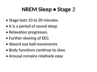 NREM Sleep • Stage 2
• Stage lasts 10 to 20 minutes.
• It is a period of sound sleep.
• Relaxation progresses.
• Further slowing of EEG
• Absent eye ball movements
• Body functions continue to slow.
• Arousal remains relatively easy
 