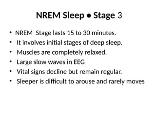 NREM Sleep • Stage 3
• NREM Stage lasts 15 to 30 minutes.
• It involves initial stages of deep sleep.
• Muscles are completely relaxed.
• Large slow waves in EEG
• Vital signs decline but remain regular.
• Sleeper is difficult to arouse and rarely moves
 