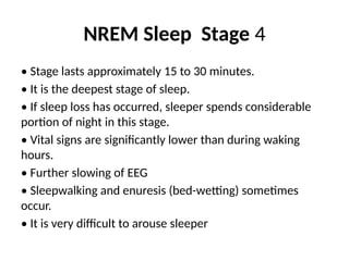 NREM Sleep Stage 4
• Stage lasts approximately 15 to 30 minutes.
• It is the deepest stage of sleep.
• If sleep loss has occurred, sleeper spends considerable
portion of night in this stage.
• Vital signs are significantly lower than during waking
hours.
• Further slowing of EEG
• Sleepwalking and enuresis (bed-wetting) sometimes
occur.
• It is very difficult to arouse sleeper
 