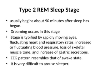 Type 2 REM Sleep Stage
• usually begins about 90 minutes after sleep has
begun.
• Dreaming occurs in this stage
• Stage is typified by rapidly moving eyes,
fluctuating heart and respiratory rates, increased
or fluctuating blood pressure, loss of skeletal
muscle tone, and increase of gastric secretions.
• EEG pattern resembles that of awake state.
• It is very difficult to arouse sleeper.
 