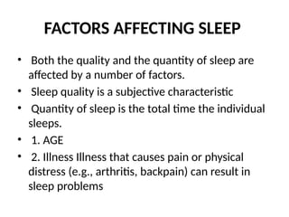 FACTORS AFFECTING SLEEP
• Both the quality and the quantity of sleep are
affected by a number of factors.
• Sleep quality is a subjective characteristic
• Quantity of sleep is the total time the individual
sleeps.
• 1. AGE
• 2. Illness Illness that causes pain or physical
distress (e.g., arthritis, backpain) can result in
sleep problems
 