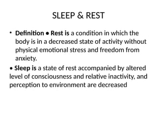 SLEEP & REST
• Definition • Rest is a condition in which the
body is in a decreased state of activity without
physical emotional stress and freedom from
anxiety.
• Sleep is a state of rest accompanied by altered
level of consciousness and relative inactivity, and
perception to environment are decreased
 
