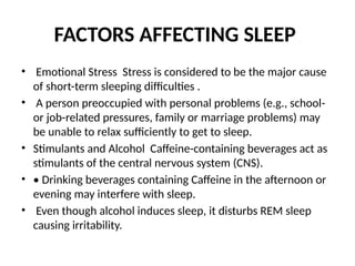 FACTORS AFFECTING SLEEP
• Emotional Stress Stress is considered to be the major cause
of short-term sleeping difficulties .
• A person preoccupied with personal problems (e.g., school-
or job-related pressures, family or marriage problems) may
be unable to relax sufficiently to get to sleep.
• Stimulants and Alcohol Caffeine-containing beverages act as
stimulants of the central nervous system (CNS).
• • Drinking beverages containing Caffeine in the afternoon or
evening may interfere with sleep.
• Even though alcohol induces sleep, it disturbs REM sleep
causing irritability.
 