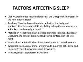 FACTORS AFFECTING SLEEP
• Diet • Certain foods induces sleep • Ex: the L- tryptophan present in
the milk induces sleep
• Smoking Nicotine has a stimulating effect on the body, and
smokers often have more difficulty falling asleep than non smokers.
• Smokers can be easily aroused
• Motivation • Motivation can increase alertness in some situations •
Ex: During the time of examination Browsing internet in the late
night
• Medications: • Beta-blockers have been known to cause insomnia.
• Narcotics, such as morphine, are known to suppress REM sleep and
to cause frequent awakenings and drowsiness.
• Most Hypnotics suppresses REM sleep
 