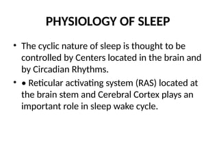 PHYSIOLOGY OF SLEEP
• The cyclic nature of sleep is thought to be
controlled by Centers located in the brain and
by Circadian Rhythms.
• • Reticular activating system (RAS) located at
the brain stem and Cerebral Cortex plays an
important role in sleep wake cycle.
 