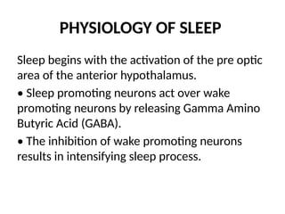 PHYSIOLOGY OF SLEEP
Sleep begins with the activation of the pre optic
area of the anterior hypothalamus.
• Sleep promoting neurons act over wake
promoting neurons by releasing Gamma Amino
Butyric Acid (GABA).
• The inhibition of wake promoting neurons
results in intensifying sleep process.
 