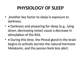 PHYSIOLOGY OF SLEEP
• Another key factor to sleep is exposure to
darkness.
• • Darkness and preparing for sleep (e.g., lying
down, decreasing noise) cause a decrease in
stimulation of the RAS.
• • During this time, the Pineal gland in the brain
begins to actively secrete the natural hormone
Melatonin, and the person feels less alert.
 