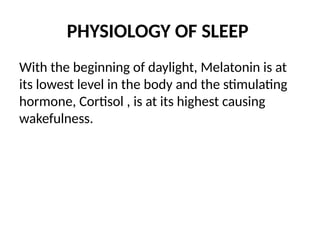 PHYSIOLOGY OF SLEEP
With the beginning of daylight, Melatonin is at
its lowest level in the body and the stimulating
hormone, Cortisol , is at its highest causing
wakefulness.
 