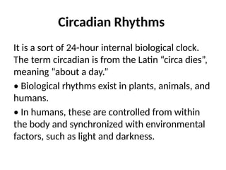 Circadian Rhythms
It is a sort of 24-hour internal biological clock.
The term circadian is from the Latin “circa dies”,
meaning “about a day.”
• Biological rhythms exist in plants, animals, and
humans.
• In humans, these are controlled from within
the body and synchronized with environmental
factors, such as light and darkness.
 