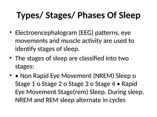 Types/ Stages/ Phases Of Sleep
• Electroencephalogram (EEG) patterns, eye
movements and muscle activity are used to
identify stages of sleep.
• The stages of sleep are classified into two
stages:
• • Non Rapid Eye Movement (NREM) Sleep o
Stage 1 o Stage 2 o Stage 3 o Stage 4 • Rapid
Eye Movement Stage(rem) Sleep. During sleep,
NREM and REM sleep alternate in cycles
 