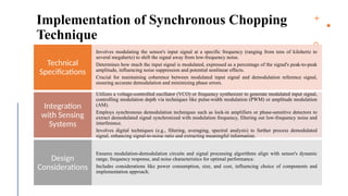 13
Implementation of Synchronous Chopping
Technique
Involves modulating the sensor's input signal at a specific frequency (ranging from tens of kilohertz to
several megahertz) to shift the signal away from low-frequency noise.
Determines how much the input signal is modulated, expressed as a percentage of the signal's peak-to-peak
amplitude, influencing noise suppression and potential nonlinear effects.
Crucial for maintaining coherence between modulated input signal and demodulation reference signal,
ensuring accurate demodulation and minimizing phase errors.
Technical
Specifications
Utilizes a voltage-controlled oscillator (VCO) or frequency synthesizer to generate modulated input signal,
controlling modulation depth via techniques like pulse-width modulation (PWM) or amplitude modulation
(AM).
Employs synchronous demodulation techniques such as lock-in amplifiers or phase-sensitive detectors to
extract demodulated signal synchronized with modulation frequency, filtering out low-frequency noise and
interference.
Involves digital techniques (e.g., filtering, averaging, spectral analysis) to further process demodulated
signal, enhancing signal-to-noise ratio and extracting meaningful information.
Integration
with Sensing
Systems
Ensures modulation-demodulation circuits and signal processing algorithms align with sensor's dynamic
range, frequency response, and noise characteristics for optimal performance.
Includes considerations like power consumption, size, and cost, influencing choice of components and
implementation approach.
Design
Considerations
 