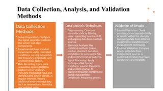 14
Data Collection, Analysis, and Validation
Methods
Data Collection
Methods
• Setup Preparation: Configure
the signal generator, calibrate
the sensor, and align
components.
• Experimental Runs: Conduct
experiments under controlled
conditions, varying parameters
like frequency, amplitude, and
environmental factors.
• Data Recording: Use a data
acquisition system (DAQ) to
capture sensor readings,
including modulated input and
demodulated output signals, at
regular intervals. Record
additional environmental data
such as temperature, humidity,
and ambient noise.
Data Analysis Techniques
• Preprocessing: Clean and
normalize data by filtering
noise, correcting baseline drift,
and aligning data from multiple
sources.
• Statistical Analysis: Use
statistical methods (mean,
median, standard deviation,
correlation) to summarize data
and identify trends or patterns.
• Signal Processing: Apply
techniques like Fourier
transform, wavelet transform,
and spectral analysis to
examine frequency content and
signal characteristics
(amplitude, frequency, phase).
Validation of Results
• Internal Validation: Check
consistency and reproducibility
of results within the study by
comparing data from different
experimental conditions and
measurement techniques.
• External Validation: Compare
results with data from
independent sources or
published literature to ensure
consistency and reliability.
 