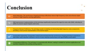 20
Conclusion
Noise Reduction: The synchronous chopping technique effectively reduces high-frequency noise and enhances signal
recovery in high-frequency sensing applications.
SNR Improvement: Implementation of this technique significantly improved the signal-to-noise ratio (SNR), indicating its
ability to preserve signal integrity amid noise.
Frequency-Domain Proficiency: The technique excels in isolating and eliminating high-frequency noise components,
providing a more precise representation of the desired signal.
Comparative Superiority: Comparative analysis demonstrated that the synchronous chopping technique outperforms
alternative noise reduction methods in terms of noise reduction performance and signal fidelity preservation.
Computational Efficiency: The technique is computationally efficient, making it suitable for real-time applications and
seamless integration into existing sensing systems.
 