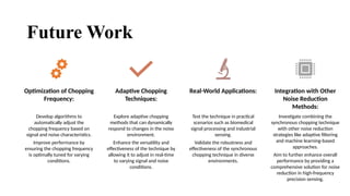 21
Future Work
Optimization of Chopping
Frequency:
Develop algorithms to
automatically adjust the
chopping frequency based on
signal and noise characteristics.
Improve performance by
ensuring the chopping frequency
is optimally tuned for varying
conditions.
Adaptive Chopping
Techniques:
Explore adaptive chopping
methods that can dynamically
respond to changes in the noise
environment.
Enhance the versatility and
effectiveness of the technique by
allowing it to adjust in real-time
to varying signal and noise
conditions.
Real-World Applications:
Test the technique in practical
scenarios such as biomedical
signal processing and industrial
sensing.
Validate the robustness and
effectiveness of the synchronous
chopping technique in diverse
environments.
Integration with Other
Noise Reduction
Methods:
Investigate combining the
synchronous chopping technique
with other noise reduction
strategies like adaptive filtering
and machine learning-based
approaches.
Aim to further enhance overall
performance by providing a
comprehensive solution for noise
reduction in high-frequency
precision sensing.
 