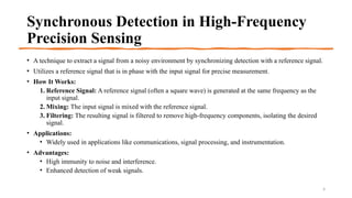 Synchronous Detection in High-Frequency
Precision Sensing
• A technique to extract a signal from a noisy environment by synchronizing detection with a reference signal.
• Utilizes a reference signal that is in phase with the input signal for precise measurement.
• How It Works:
1. Reference Signal: A reference signal (often a square wave) is generated at the same frequency as the
input signal.
2. Mixing: The input signal is mixed with the reference signal.
3. Filtering: The resulting signal is filtered to remove high-frequency components, isolating the desired
signal.
• Applications:
• Widely used in applications like communications, signal processing, and instrumentation.
• Advantages:
• High immunity to noise and interference.
• Enhanced detection of weak signals.
4
 