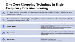 5
O to Zero Chopping Technique in High-
Frequency Precision Sensing
O to Zero chopping is a specific technique used to mitigate offset and low-frequency noise in precision
measurement systems.
This technique involves alternating the signal path between an operational state (O) and a zero state, thereby
canceling out offset errors and noise.
How It Works:
Operational State (O): The input signal is processed normally through the measurement system.
Zero State: The input signal path is shorted or connected to a known reference (zero), effectively
measuring the system's offset and noise.
Subtraction: The measured offset and noise from the zero state are subtracted from the
operational state measurement, resulting in a more accurate signal.
Applications:
Widely used in high-precision analog-to-digital converters (ADCs) and operational amplifiers (op-
amps).
Beneficial in applications requiring high accuracy and stability, such as medical instrumentation
and precision sensors.
Advantages:
Significant reduction in offset errors.
Enhanced rejection of low-frequency noise.
Improved accuracy and stability of the measurement system.
 