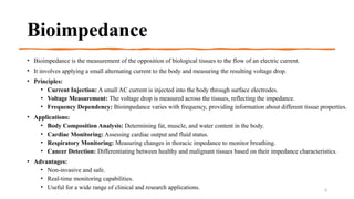 Bioimpedance
• Bioimpedance is the measurement of the opposition of biological tissues to the flow of an electric current.
• It involves applying a small alternating current to the body and measuring the resulting voltage drop.
• Principles:
• Current Injection: A small AC current is injected into the body through surface electrodes.
• Voltage Measurement: The voltage drop is measured across the tissues, reflecting the impedance.
• Frequency Dependency: Bioimpedance varies with frequency, providing information about different tissue properties.
• Applications:
• Body Composition Analysis: Determining fat, muscle, and water content in the body.
• Cardiac Monitoring: Assessing cardiac output and fluid status.
• Respiratory Monitoring: Measuring changes in thoracic impedance to monitor breathing.
• Cancer Detection: Differentiating between healthy and malignant tissues based on their impedance characteristics.
• Advantages:
• Non-invasive and safe.
• Real-time monitoring capabilities.
• Useful for a wide range of clinical and research applications. 6
 