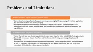 8
Problems and Limitations
• Conventional techniques face challenges in accurately measuring high-frequency signals in critical applications
like telecommunications and medical imaging.
• Noise sources (thermal, electromagnetic interference) degrade signal quality, compromising accuracy.
• Bandwidth constraints, limited dynamic range, and nonlinearities further hinder precise measurement and
signal fidelity.
Problem Statement in High-Frequency Precision Sensing
• Noise: Thermal noise and electromagnetic interference reduce Signal-to-Noise Ratio (SNR), affecting sensitivity.
• Bandwidth: Sensors and circuits often have restricted bandwidth, limiting accurate signal capture and
processing.
• Nonlinearities: Introduce distortions and harmonic components, complicating data analysis and interpretation.
• Practical Challenges: Size constraints for portable devices, high power consumption, and cost implications
necessitate efficient design and management strategies.
Current Limitations in High-Frequency Sensing
 